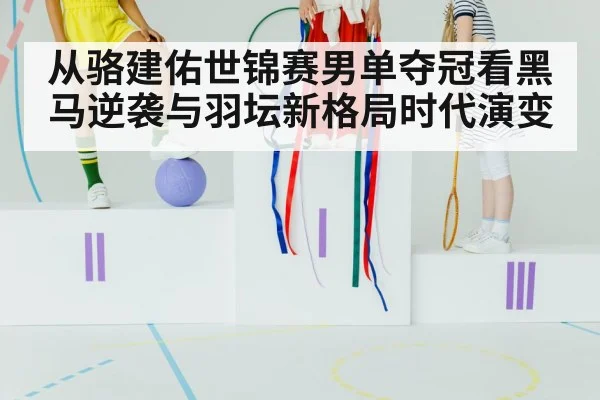 从骆建佑世锦赛男单夺冠看黑马逆袭与羽坛新格局时代演变