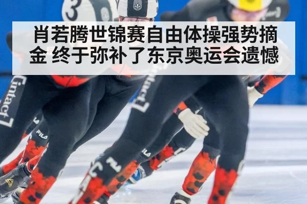 肖若腾世锦赛自由体操强势摘金 终于弥补了东京奥运会遗憾